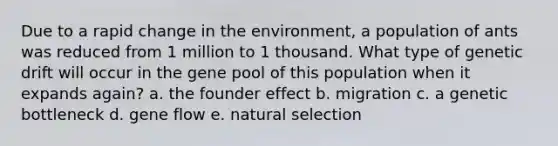 Due to a rapid change in the environment, a population of ants was reduced from 1 million to 1 thousand. What type of genetic drift will occur in the gene pool of this population when it expands again? a. the founder effect b. migration c. a genetic bottleneck d. gene flow e. natural selection