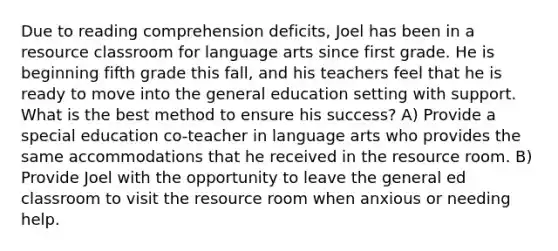 Due to reading comprehension deficits, Joel has been in a resource classroom for language arts since first grade. He is beginning fifth grade this fall, and his teachers feel that he is ready to move into the general education setting with support. What is the best method to ensure his success? A) Provide a special education co-teacher in language arts who provides the same accommodations that he received in the resource room. B) Provide Joel with the opportunity to leave the general ed classroom to visit the resource room when anxious or needing help.