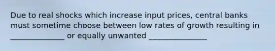 Due to real shocks which increase input prices, central banks must sometime choose between low rates of growth resulting in ______________ or equally unwanted _______________