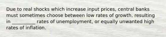 Due to real shocks which increase input prices, central banks must sometimes choose between low rates of growth, resulting in __________ rates of unemployment, or equally unwanted high rates of inflation.