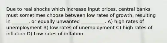 Due to real shocks which increase input prices, central banks must sometimes choose between low rates of growth, resulting in _______, or equally unwanted __________. A) high rates of unemployment B) low rates of unemployment C) high rates of inflation D) Low rates of inflation