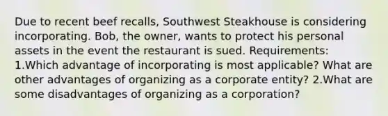 Due to recent beef​ recalls, Southwest Steakhouse is considering incorporating.​ Bob, the​ owner, wants to protect his personal assets in the event the restaurant is sued. Requirements: 1.Which advantage of incorporating is most​ applicable? What are other advantages of organizing as a corporate​ entity? 2.What are some disadvantages of organizing as a​ corporation?