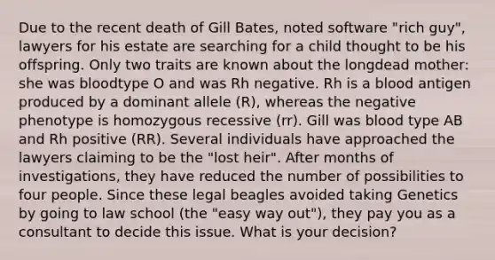 Due to the recent death of Gill Bates, noted software "rich guy", lawyers for his estate are searching for a child thought to be his offspring. Only two traits are known about the longdead mother: she was bloodtype O and was Rh negative. Rh is a blood antigen produced by a dominant allele (R), whereas the negative phenotype is homozygous recessive (rr). Gill was blood type AB and Rh positive (RR). Several individuals have approached the lawyers claiming to be the "lost heir". After months of investigations, they have reduced the number of possibilities to four people. Since these legal beagles avoided taking Genetics by going to law school (the "easy way out"), they pay you as a consultant to decide this issue. What is your decision?