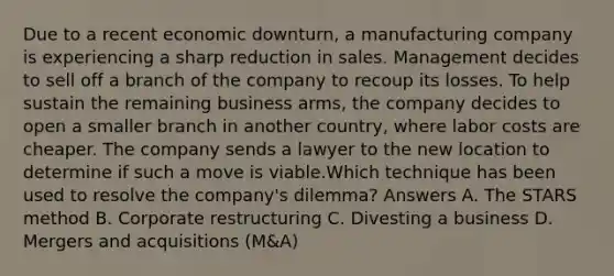 Due to a recent economic downturn, a manufacturing company is experiencing a sharp reduction in sales. Management decides to sell off a branch of the company to recoup its losses. To help sustain the remaining business arms, the company decides to open a smaller branch in another country, where labor costs are cheaper. The company sends a lawyer to the new location to determine if such a move is viable.Which technique has been used to resolve the company's dilemma? Answers A. The STARS method B. Corporate restructuring C. Divesting a business D. Mergers and acquisitions (M&A)