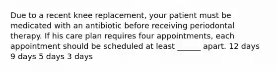 Due to a recent knee replacement, your patient must be medicated with an antibiotic before receiving periodontal therapy. If his care plan requires four appointments, each appointment should be scheduled at least ______ apart. 12 days 9 days 5 days 3 days