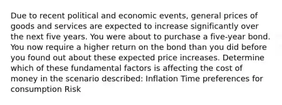 Due to recent political and economic events, general prices of goods and services are expected to increase significantly over the next five years. You were about to purchase a five-year bond. You now require a higher return on the bond than you did before you found out about these expected price increases. Determine which of these fundamental factors is affecting the cost of money in the scenario described: Inflation Time preferences for consumption Risk