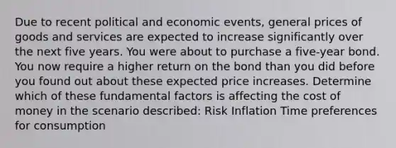 Due to recent political and economic events, general prices of goods and services are expected to increase significantly over the next five years. You were about to purchase a five-year bond. You now require a higher return on the bond than you did before you found out about these expected price increases. Determine which of these fundamental factors is affecting the cost of money in the scenario described: Risk Inflation Time preferences for consumption