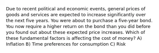 Due to recent political and economic events, general prices of goods and services are expected to increase significantly over the next five years. You were about to purchase a five-year bond. You now require a higher return on the bond than you did before you found out about these expected price increases. Which of these fundamental factors is affecting the cost of money? A) Inflation B) Time preferences for consumption C) Risk