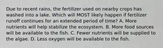 Due to recent rains, the fertilizer used on nearby crops has washed into a lake. Which will MOST likely happen if fertilizer runoff continues for an extended period of time? A. More nutrients will help stabilize the ecosystem. B. More food sources will be available to the fish. C. Fewer nutrients will be supplied to the algae. D. Less oxygen will be available to the fish.