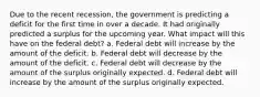 Due to the recent recession, the government is predicting a deficit for the first time in over a decade. It had originally predicted a surplus for the upcoming year. What impact will this have on the federal debt? a. Federal debt will increase by the amount of the deficit. b. Federal debt will decrease by the amount of the deficit. c. Federal debt will decrease by the amount of the surplus originally expected. d. Federal debt will increase by the amount of the surplus originally expected.