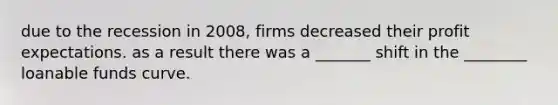 due to the recession in 2008, firms decreased their profit expectations. as a result there was a _______ shift in the ________ loanable funds curve.