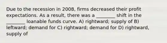 Due to the recession in 2008, firms decreased their profit expectations. As a result, there was a ________ shift in the ________ loanable funds curve. A) rightward; supply of B) leftward; demand for C) rightward; demand for D) rightward, supply of