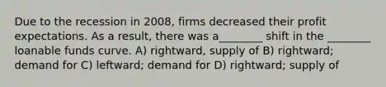 Due to the recession in 2008, firms decreased their profit expectations. As a result, there was a________ shift in the ________ loanable funds curve. A) rightward, supply of B) rightward; demand for C) leftward; demand for D) rightward; supply of