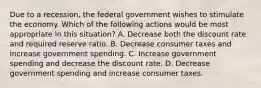 Due to a recession, the federal government wishes to stimulate the economy. Which of the following actions would be most appropriate in this situation? A. Decrease both the discount rate and required reserve ratio. B. Decrease consumer taxes and increase government spending. C. Increase government spending and decrease the discount rate. D. Decrease government spending and increase consumer taxes.