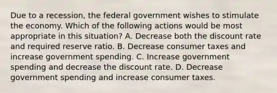 Due to a recession, the federal government wishes to stimulate the economy. Which of the following actions would be most appropriate in this situation? A. Decrease both the discount rate and required reserve ratio. B. Decrease consumer taxes and increase government spending. C. Increase government spending and decrease the discount rate. D. Decrease government spending and increase consumer taxes.