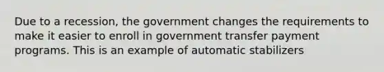 Due to a recession, the government changes the requirements to make it easier to enroll in government transfer payment programs. This is an example of automatic stabilizers