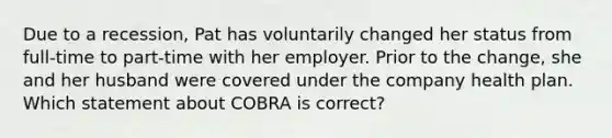 Due to a recession, Pat has voluntarily changed her status from full-time to part-time with her employer. Prior to the change, she and her husband were covered under the company health plan. Which statement about COBRA is correct?