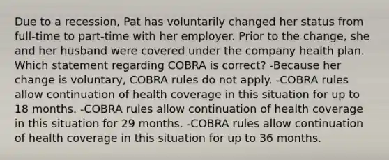 Due to a recession, Pat has voluntarily changed her status from full-time to part-time with her employer. Prior to the change, she and her husband were covered under the company health plan. Which statement regarding COBRA is correct? -Because her change is voluntary, COBRA rules do not apply. -COBRA rules allow continuation of health coverage in this situation for up to 18 months. -COBRA rules allow continuation of health coverage in this situation for 29 months. -COBRA rules allow continuation of health coverage in this situation for up to 36 months.