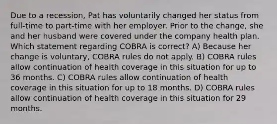 Due to a recession, Pat has voluntarily changed her status from full-time to part-time with her employer. Prior to the change, she and her husband were covered under the company health plan. Which statement regarding COBRA is correct? A) Because her change is voluntary, COBRA rules do not apply. B) COBRA rules allow continuation of health coverage in this situation for up to 36 months. C) COBRA rules allow continuation of health coverage in this situation for up to 18 months. D) COBRA rules allow continuation of health coverage in this situation for 29 months.