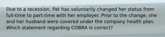 Due to a recession, Pat has voluntarily changed her status from full-time to part-time with her employer. Prior to the change, she and her husband were covered under the company health plan. Which statement regarding COBRA is correct?