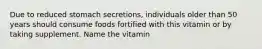 Due to reduced stomach secretions, individuals older than 50 years should consume foods fortified with this vitamin or by taking supplement. Name the vitamin