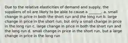 Due to the relative elasticities of demand and supply, the suppliers of oil are likely to be able to cause a _______. a. small change in price in both the short run and the long run b. large change in price in the short run, but only a small change in price in the long run c. large change in price in both the short run and the long run d. small change in price in the short run, but a large change in price in the long run