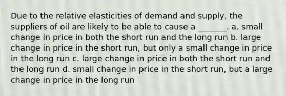 Due to the relative elasticities of demand and supply, the suppliers of oil are likely to be able to cause a _______. a. small change in price in both the short run and the long run b. large change in price in the short run, but only a small change in price in the long run c. large change in price in both the short run and the long run d. small change in price in the short run, but a large change in price in the long run