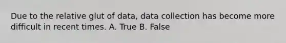 Due to the relative glut of data, data collection has become more difficult in recent times. A. True B. False