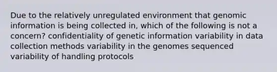 Due to the relatively unregulated environment that genomic information is being collected in, which of the following is not a concern? confidentiality of genetic information variability in data collection methods variability in the genomes sequenced variability of handling protocols