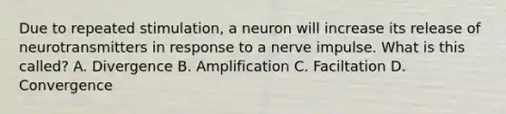 Due to repeated stimulation, a neuron will increase its release of neurotransmitters in response to a nerve impulse. What is this called? A. Divergence B. Amplification C. Faciltation D. Convergence