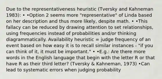 Due to the representativeness heuristic (Tversky and Kahneman 1983): • •Option 2 seems more "representative" of Linda based on her description and thus more likely, despite math. • •This fallacy can be reduced by drawing attention to set relationships, using frequencies instead of probabilities and/or thinking diagrammatically. Availability heuristic = judge frequency of an event based on how easy it is to recall similar instances - "if you can think of it, it must be important." • •E.g.: Are there more words in the English language that begin with the letter R or that have R as their third letter? (Tversky & Kahneman, 1973) •Can lead to systematic errors when judging probability