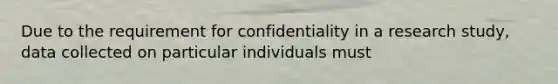 Due to the requirement for confidentiality in a research study, data collected on particular individuals must