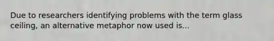 Due to researchers identifying problems with the term glass ceiling, an alternative metaphor now used is...
