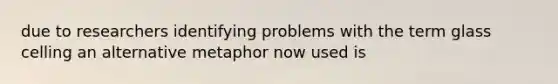 due to researchers identifying problems with the term glass celling an alternative metaphor now used is