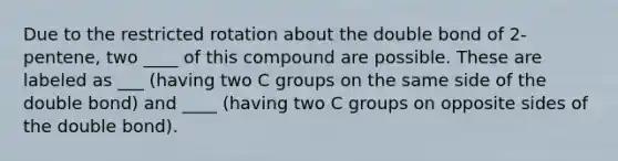 Due to the restricted rotation about the double bond of 2-pentene, two ____ of this compound are possible. These are labeled as ___ (having two C groups on the same side of the double bond) and ____ (having two C groups on opposite sides of the double bond).