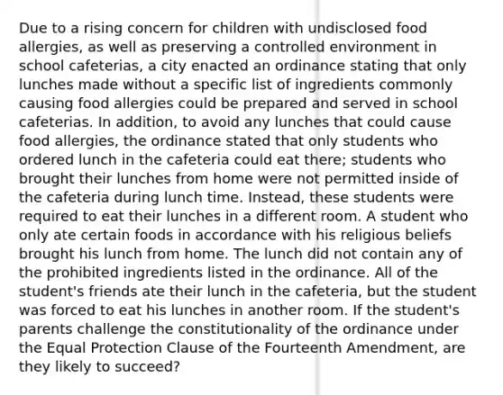 Due to a rising concern for children with undisclosed food allergies, as well as preserving a controlled environment in school cafeterias, a city enacted an ordinance stating that only lunches made without a specific list of ingredients commonly causing food allergies could be prepared and served in school cafeterias. In addition, to avoid any lunches that could cause food allergies, the ordinance stated that only students who ordered lunch in the cafeteria could eat there; students who brought their lunches from home were not permitted inside of the cafeteria during lunch time. Instead, these students were required to eat their lunches in a different room. A student who only ate certain foods in accordance with his religious beliefs brought his lunch from home. The lunch did not contain any of the prohibited ingredients listed in the ordinance. All of the student's friends ate their lunch in the cafeteria, but the student was forced to eat his lunches in another room. If the student's parents challenge the constitutionality of the ordinance under the Equal Protection Clause of the Fourteenth Amendment, are they likely to succeed?