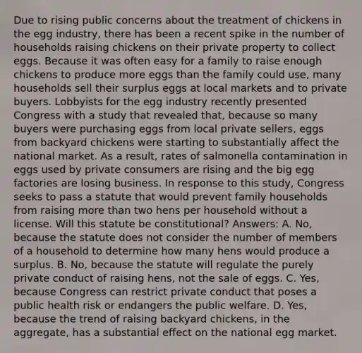 Due to rising public concerns about the treatment of chickens in the egg industry, there has been a recent spike in the number of households raising chickens on their private property to collect eggs. Because it was often easy for a family to raise enough chickens to produce more eggs than the family could use, many households sell their surplus eggs at local markets and to private buyers. Lobbyists for the egg industry recently presented Congress with a study that revealed that, because so many buyers were purchasing eggs from local private sellers, eggs from backyard chickens were starting to substantially affect the national market. As a result, rates of salmonella contamination in eggs used by private consumers are rising and the big egg factories are losing business. In response to this study, Congress seeks to pass a statute that would prevent family households from raising more than two hens per household without a license. Will this statute be constitutional? Answers: A. No, because the statute does not consider the number of members of a household to determine how many hens would produce a surplus. B. No, because the statute will regulate the purely private conduct of raising hens, not the sale of eggs. C. Yes, because Congress can restrict private conduct that poses a public health risk or endangers the public welfare. D. Yes, because the trend of raising backyard chickens, in the aggregate, has a substantial effect on the national egg market.