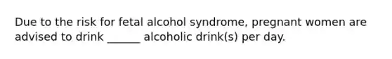 Due to the risk for fetal alcohol syndrome, pregnant women are advised to drink ______ alcoholic drink(s) per day.