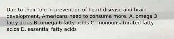 Due to their role in prevention of heart disease and brain development, Americans need to consume more: A. omega 3 fatty acids B. omega 6 fatty acids C. monounsaturated fatty acids D. essential fatty acids