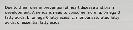 Due to their roles in prevention of heart disease and brain development, Americans need to consume more: a. omega-3 fatty acids. b. omega-6 fatty acids. c. monounsaturated fatty acids. d. essential fatty acids.