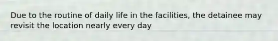 Due to the routine of daily life in the facilities, the detainee may revisit the location nearly every day