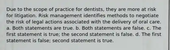 Due to the scope of practice for dentists, they are more at risk for litigation. Risk management identifies methods to negotiate the risk of legal actions associated with the delivery of oral care. a. Both statements are true. b. Both statements are false. c. The first statement is true; the second statement is false. d. The first statement is false; second statement is true.