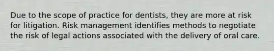 Due to the <a href='https://www.questionai.com/knowledge/kOaVDX3j6Y-scope-of-practice' class='anchor-knowledge'>scope of practice</a> for dentists, they are more at risk for litigation. <a href='https://www.questionai.com/knowledge/k3EuyhLW2G-risk-management' class='anchor-knowledge'>risk management</a> identifies methods to negotiate the risk of legal actions associated with the delivery of <a href='https://www.questionai.com/knowledge/kqFii71dbr-oral-care' class='anchor-knowledge'>oral care</a>.