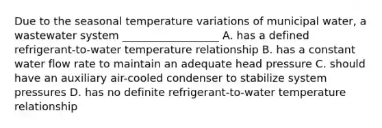 Due to the seasonal temperature variations of municipal water, a wastewater system __________________ A. has a defined refrigerant-to-water temperature relationship B. has a constant water flow rate to maintain an adequate head pressure C. should have an auxiliary air-cooled condenser to stabilize system pressures D. has no definite refrigerant-to-water temperature relationship