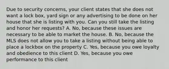 Due to security concerns, your client states that she does not want a lock box, yard sign or any advertising to be done on her house that she is listing with you. Can you still take the listing and honor her requests? A. No, because these issues are necessary to be able to market the house. B. No, because the MLS does not allow you to take a listing without being able to place a lockbox on the property C. Yes, because you owe loyalty and obedience to this client D. Yes, because you owe performance to this client