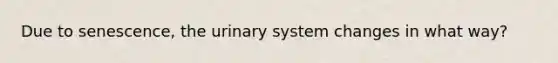 Due to senescence, the urinary system changes in what way?