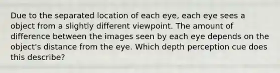 Due to the separated location of each eye, each eye sees a object from a slightly different viewpoint. The amount of difference between the images seen by each eye depends on the object's distance from the eye. Which depth perception cue does this describe?