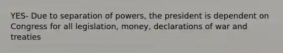 YES- Due to separation of powers, the president is dependent on Congress for all legislation, money, declarations of war and treaties