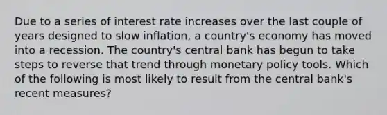 Due to a series of interest rate increases over the last couple of years designed to slow inflation, a country's economy has moved into a recession. The country's central bank has begun to take steps to reverse that trend through monetary policy tools. Which of the following is most likely to result from the central bank's recent measures?