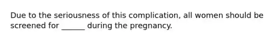 Due to the seriousness of this complication, all women should be screened for ______ during the pregnancy.